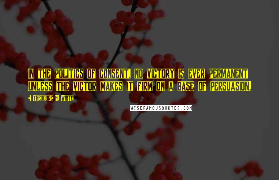 Theodore H. White Quotes: In the politics of consent, no victory is ever permanent unless the victor makes it firm on a base of persuasion.