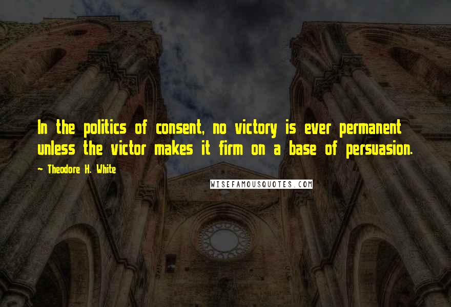 Theodore H. White Quotes: In the politics of consent, no victory is ever permanent unless the victor makes it firm on a base of persuasion.