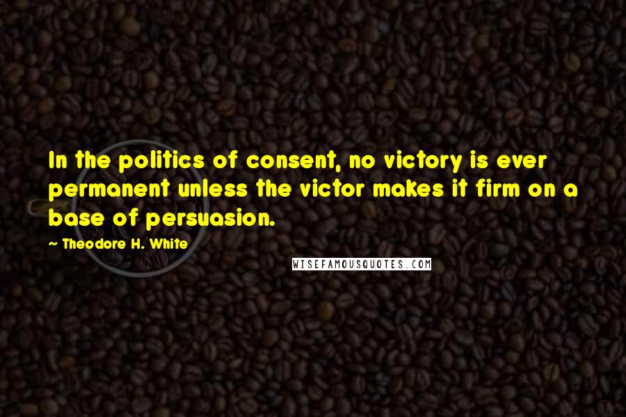 Theodore H. White Quotes: In the politics of consent, no victory is ever permanent unless the victor makes it firm on a base of persuasion.