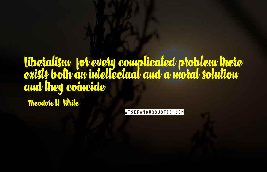 Theodore H. White Quotes: Liberalism: for every complicated problem there exists both an intellectual and a moral solution and they coincide.