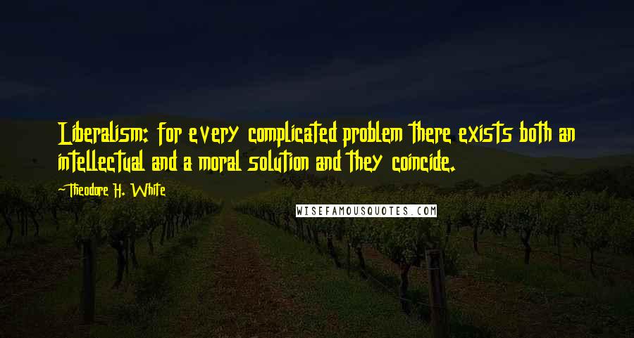 Theodore H. White Quotes: Liberalism: for every complicated problem there exists both an intellectual and a moral solution and they coincide.