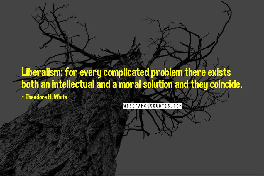 Theodore H. White Quotes: Liberalism: for every complicated problem there exists both an intellectual and a moral solution and they coincide.