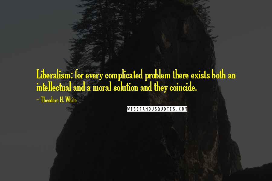 Theodore H. White Quotes: Liberalism: for every complicated problem there exists both an intellectual and a moral solution and they coincide.