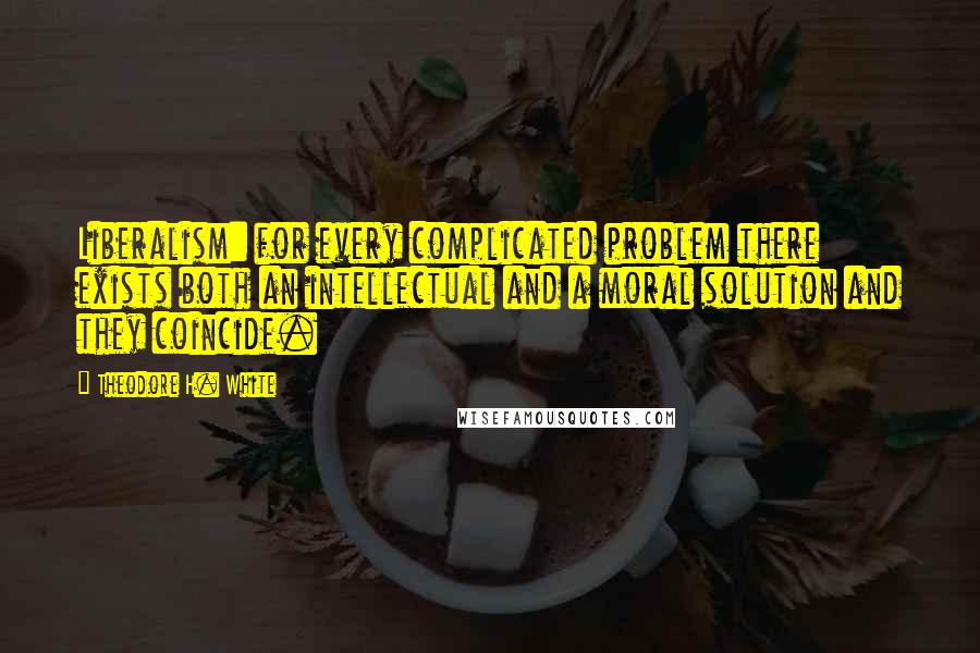 Theodore H. White Quotes: Liberalism: for every complicated problem there exists both an intellectual and a moral solution and they coincide.