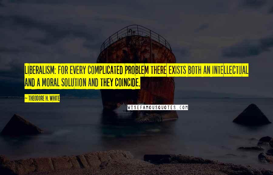 Theodore H. White Quotes: Liberalism: for every complicated problem there exists both an intellectual and a moral solution and they coincide.