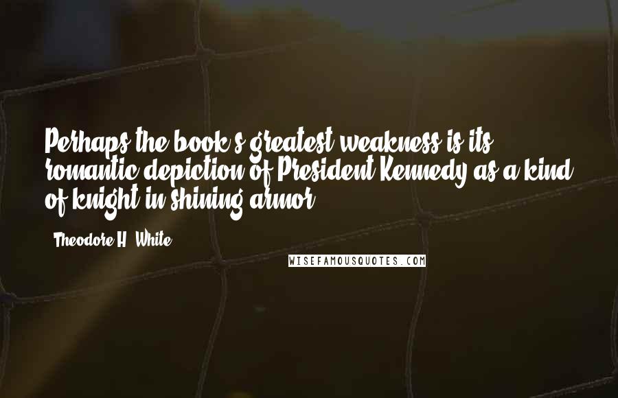 Theodore H. White Quotes: Perhaps the book's greatest weakness is its romantic depiction of President Kennedy as a kind of knight in shining armor.