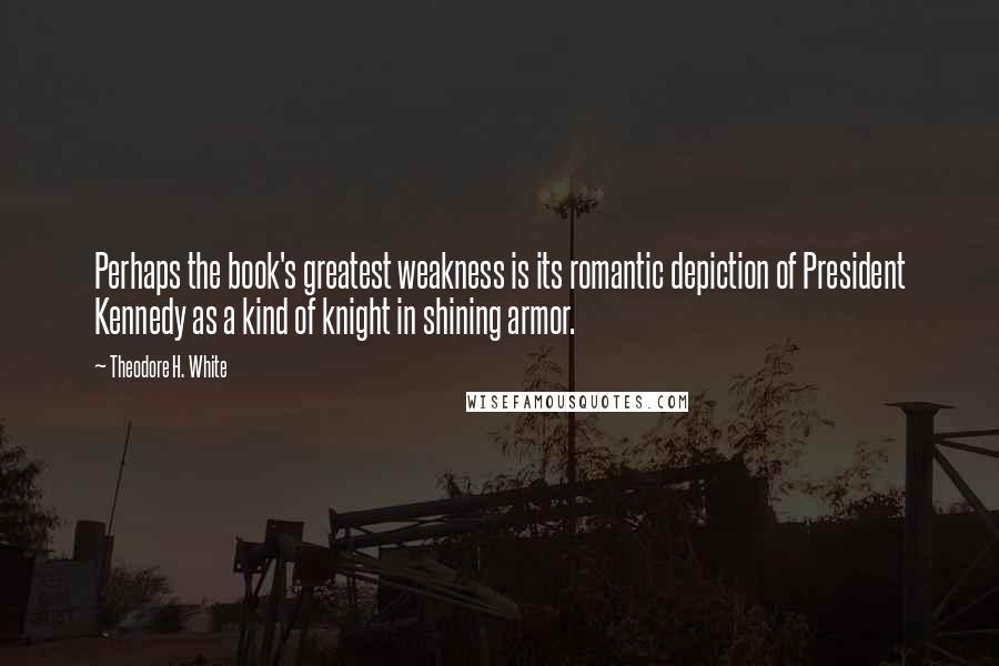Theodore H. White Quotes: Perhaps the book's greatest weakness is its romantic depiction of President Kennedy as a kind of knight in shining armor.