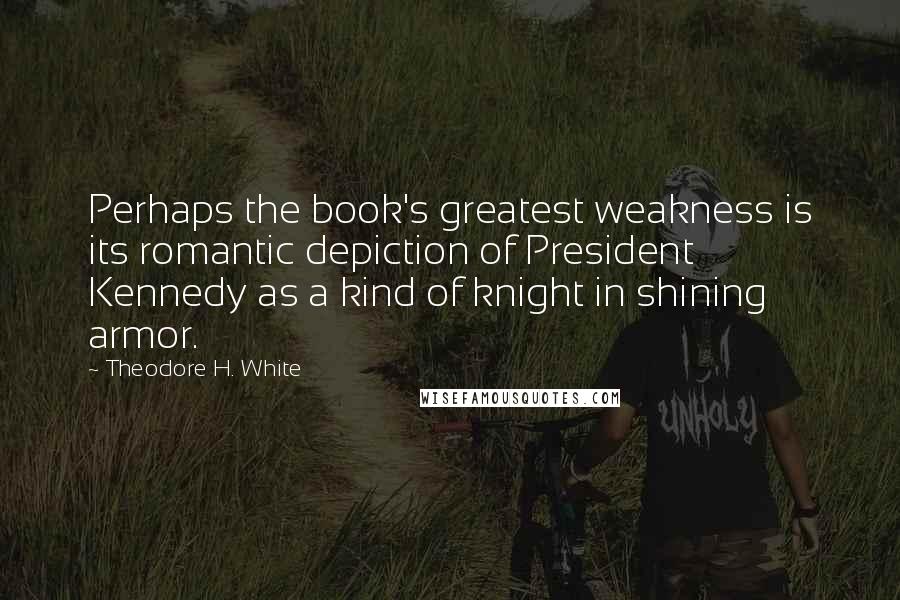 Theodore H. White Quotes: Perhaps the book's greatest weakness is its romantic depiction of President Kennedy as a kind of knight in shining armor.