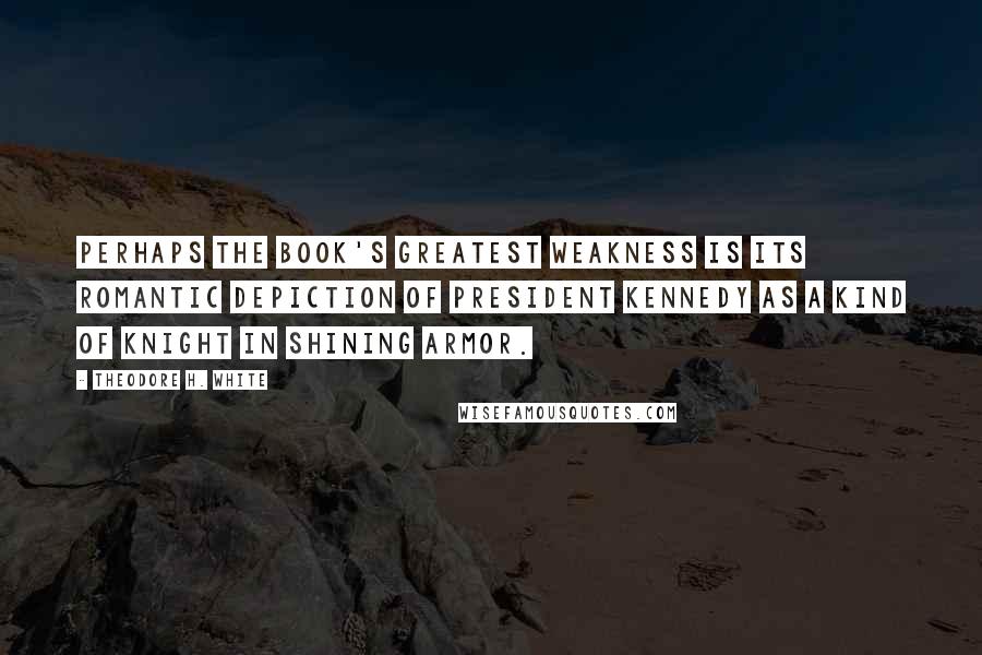 Theodore H. White Quotes: Perhaps the book's greatest weakness is its romantic depiction of President Kennedy as a kind of knight in shining armor.