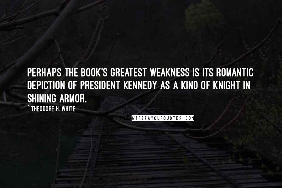 Theodore H. White Quotes: Perhaps the book's greatest weakness is its romantic depiction of President Kennedy as a kind of knight in shining armor.