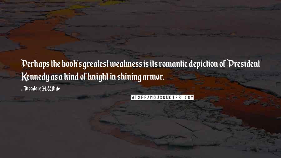 Theodore H. White Quotes: Perhaps the book's greatest weakness is its romantic depiction of President Kennedy as a kind of knight in shining armor.