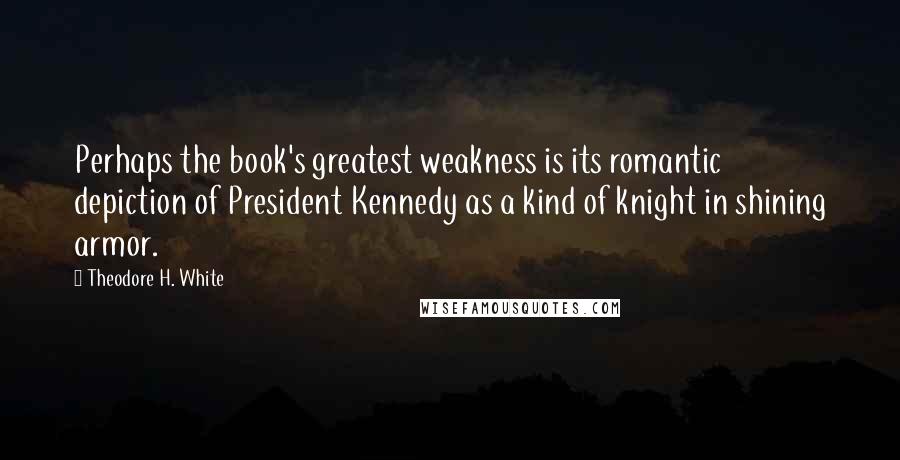 Theodore H. White Quotes: Perhaps the book's greatest weakness is its romantic depiction of President Kennedy as a kind of knight in shining armor.