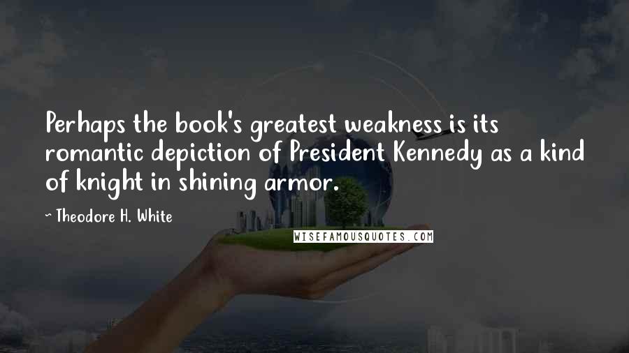 Theodore H. White Quotes: Perhaps the book's greatest weakness is its romantic depiction of President Kennedy as a kind of knight in shining armor.