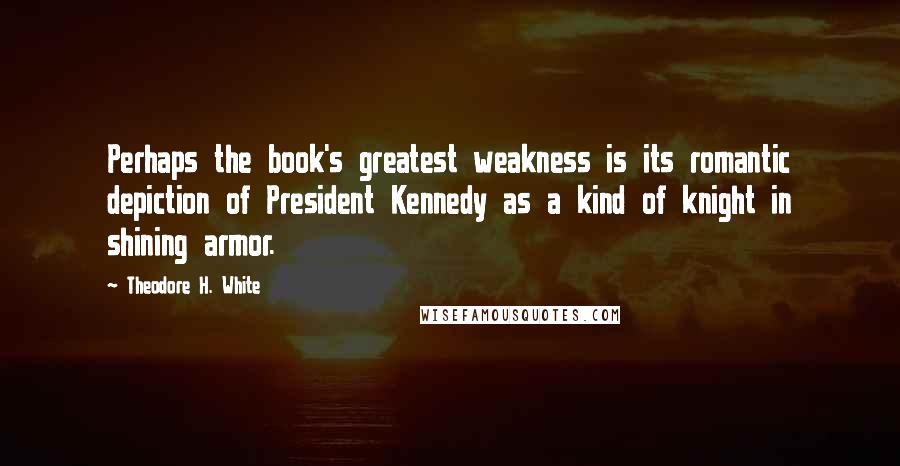 Theodore H. White Quotes: Perhaps the book's greatest weakness is its romantic depiction of President Kennedy as a kind of knight in shining armor.
