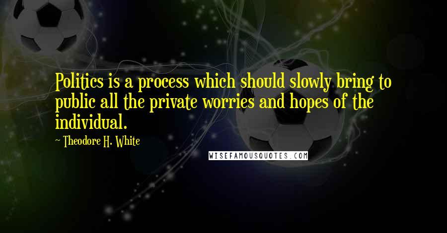 Theodore H. White Quotes: Politics is a process which should slowly bring to public all the private worries and hopes of the individual.