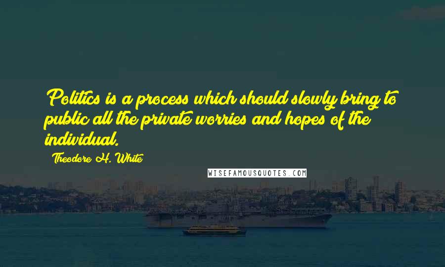 Theodore H. White Quotes: Politics is a process which should slowly bring to public all the private worries and hopes of the individual.