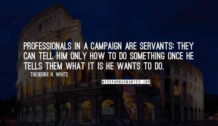 Theodore H. White Quotes: Professionals in a campaign are servants; they can tell him only how to do something once he tells them what it is he wants to do.