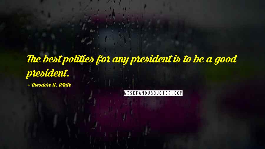 Theodore H. White Quotes: The best politics for any president is to be a good president.