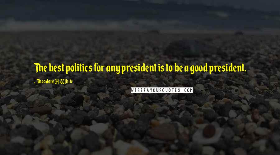 Theodore H. White Quotes: The best politics for any president is to be a good president.