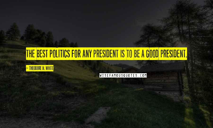 Theodore H. White Quotes: The best politics for any president is to be a good president.