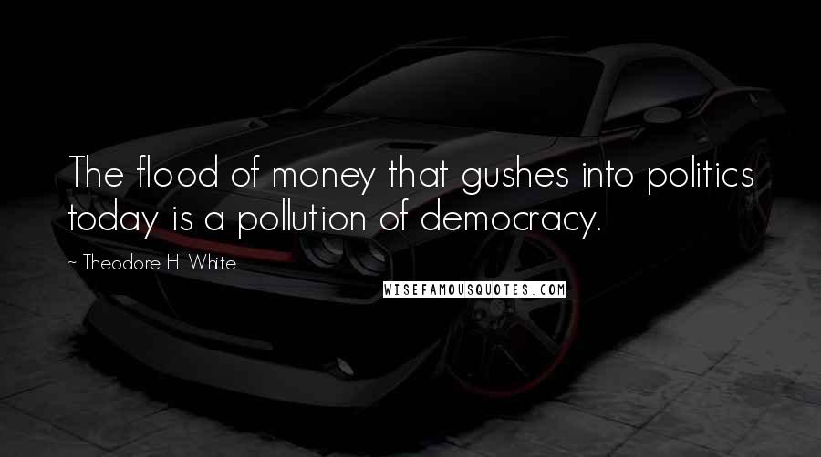 Theodore H. White Quotes: The flood of money that gushes into politics today is a pollution of democracy.