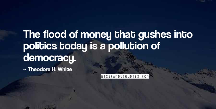 Theodore H. White Quotes: The flood of money that gushes into politics today is a pollution of democracy.