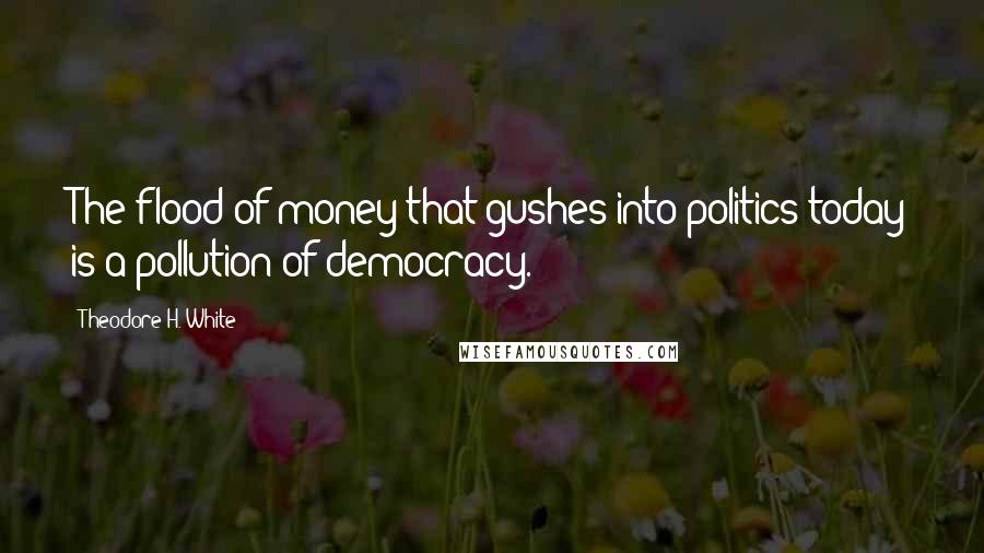 Theodore H. White Quotes: The flood of money that gushes into politics today is a pollution of democracy.