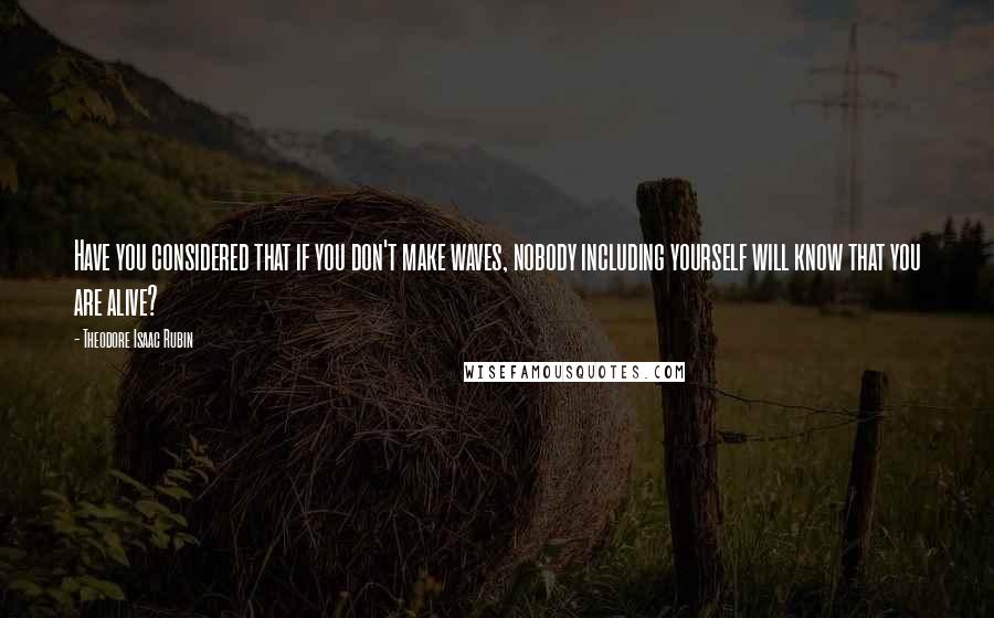 Theodore Isaac Rubin Quotes: Have you considered that if you don't make waves, nobody including yourself will know that you are alive?