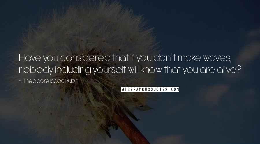 Theodore Isaac Rubin Quotes: Have you considered that if you don't make waves, nobody including yourself will know that you are alive?