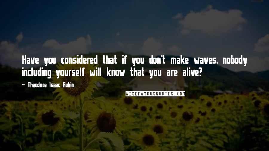 Theodore Isaac Rubin Quotes: Have you considered that if you don't make waves, nobody including yourself will know that you are alive?