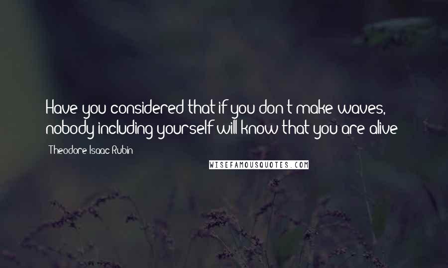 Theodore Isaac Rubin Quotes: Have you considered that if you don't make waves, nobody including yourself will know that you are alive?