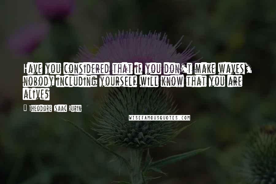 Theodore Isaac Rubin Quotes: Have you considered that if you don't make waves, nobody including yourself will know that you are alive?