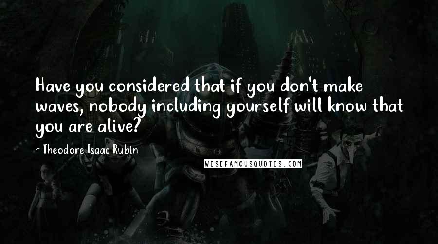 Theodore Isaac Rubin Quotes: Have you considered that if you don't make waves, nobody including yourself will know that you are alive?