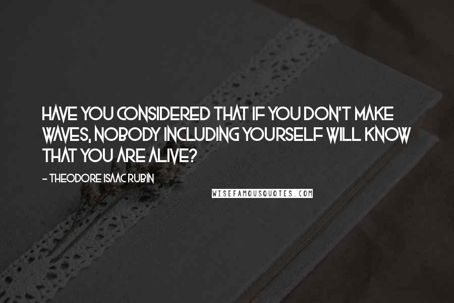 Theodore Isaac Rubin Quotes: Have you considered that if you don't make waves, nobody including yourself will know that you are alive?