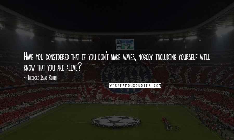 Theodore Isaac Rubin Quotes: Have you considered that if you don't make waves, nobody including yourself will know that you are alive?
