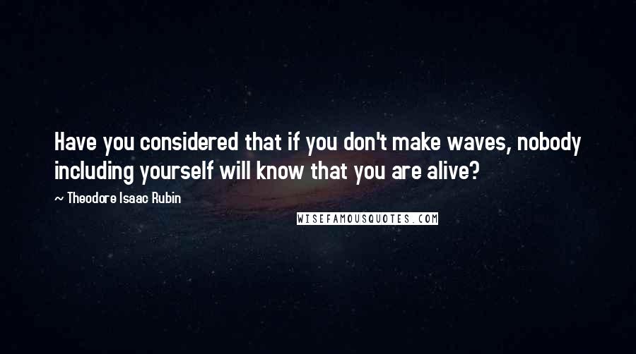 Theodore Isaac Rubin Quotes: Have you considered that if you don't make waves, nobody including yourself will know that you are alive?