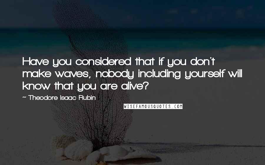 Theodore Isaac Rubin Quotes: Have you considered that if you don't make waves, nobody including yourself will know that you are alive?