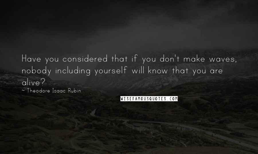 Theodore Isaac Rubin Quotes: Have you considered that if you don't make waves, nobody including yourself will know that you are alive?