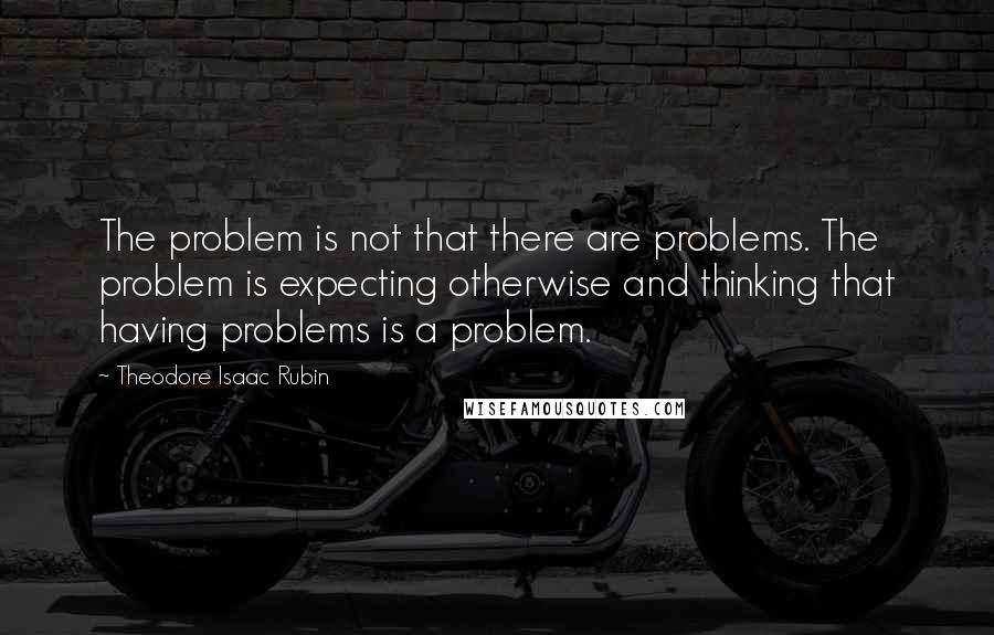 Theodore Isaac Rubin Quotes: The problem is not that there are problems. The problem is expecting otherwise and thinking that having problems is a problem.