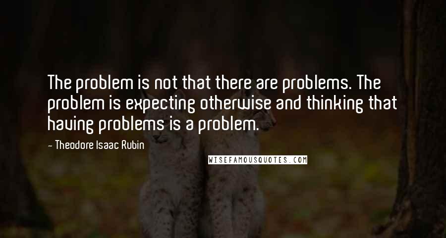 Theodore Isaac Rubin Quotes: The problem is not that there are problems. The problem is expecting otherwise and thinking that having problems is a problem.