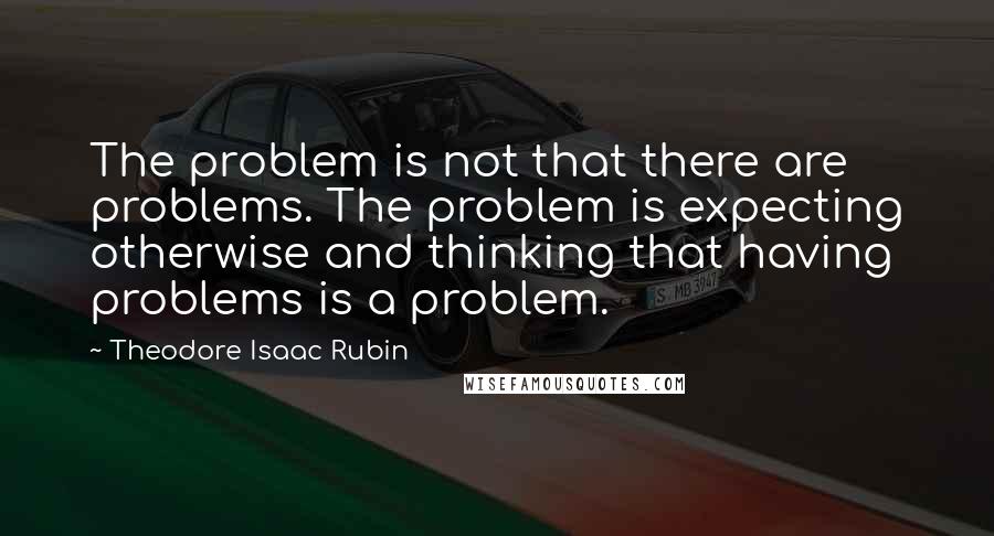 Theodore Isaac Rubin Quotes: The problem is not that there are problems. The problem is expecting otherwise and thinking that having problems is a problem.