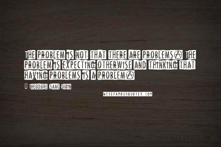 Theodore Isaac Rubin Quotes: The problem is not that there are problems. The problem is expecting otherwise and thinking that having problems is a problem.