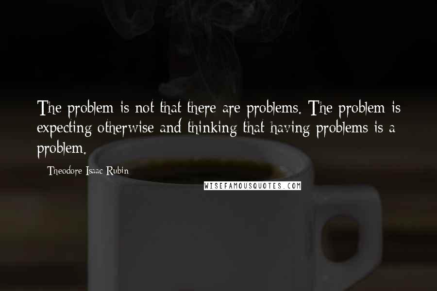 Theodore Isaac Rubin Quotes: The problem is not that there are problems. The problem is expecting otherwise and thinking that having problems is a problem.