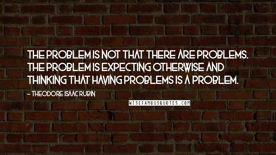 Theodore Isaac Rubin Quotes: The problem is not that there are problems. The problem is expecting otherwise and thinking that having problems is a problem.