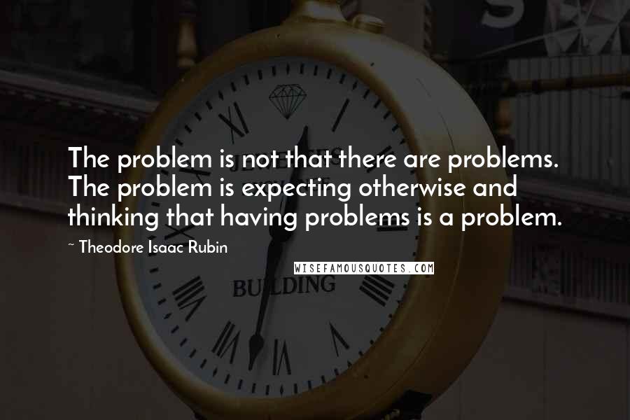 Theodore Isaac Rubin Quotes: The problem is not that there are problems. The problem is expecting otherwise and thinking that having problems is a problem.