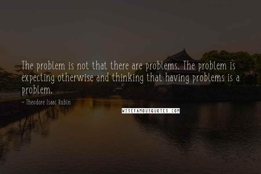 Theodore Isaac Rubin Quotes: The problem is not that there are problems. The problem is expecting otherwise and thinking that having problems is a problem.