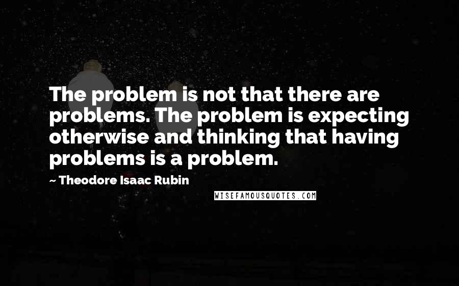 Theodore Isaac Rubin Quotes: The problem is not that there are problems. The problem is expecting otherwise and thinking that having problems is a problem.