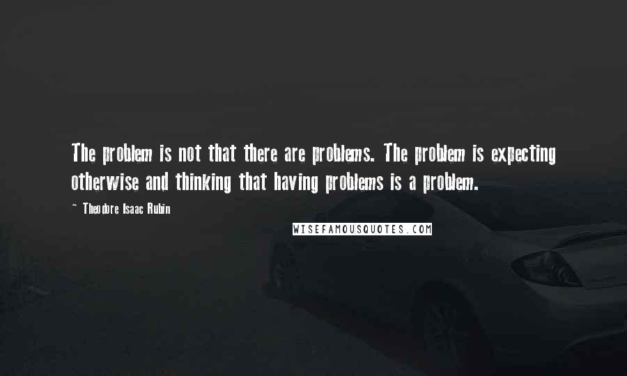 Theodore Isaac Rubin Quotes: The problem is not that there are problems. The problem is expecting otherwise and thinking that having problems is a problem.