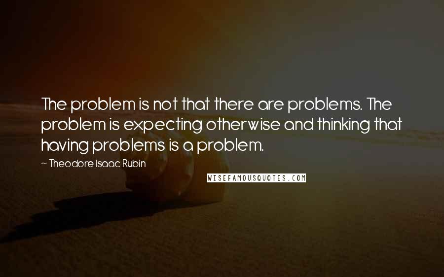 Theodore Isaac Rubin Quotes: The problem is not that there are problems. The problem is expecting otherwise and thinking that having problems is a problem.