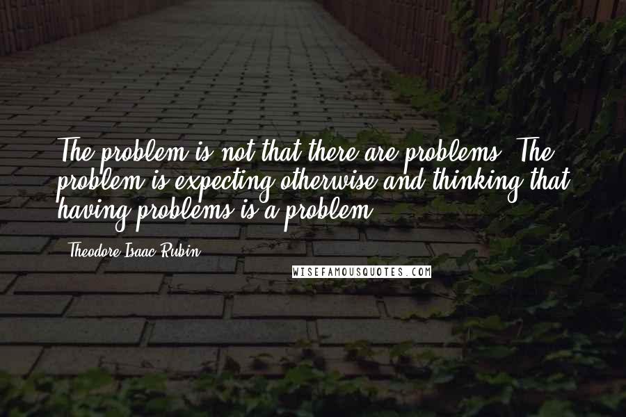 Theodore Isaac Rubin Quotes: The problem is not that there are problems. The problem is expecting otherwise and thinking that having problems is a problem.